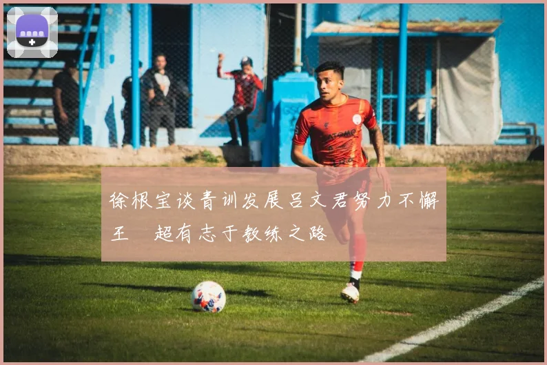 徐根宝谈青训发展吕文君努力不懈王燊超有志于教练之路