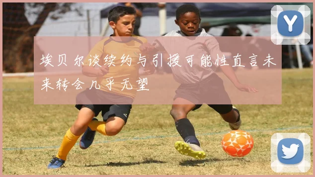 埃贝尔谈续约与引援可能性直言未来转会几乎无望