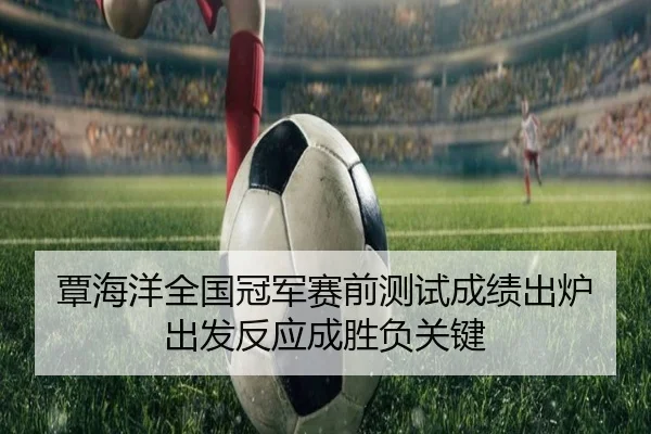 覃海洋全国冠军赛前测试成绩出炉 出发反应成胜负关键