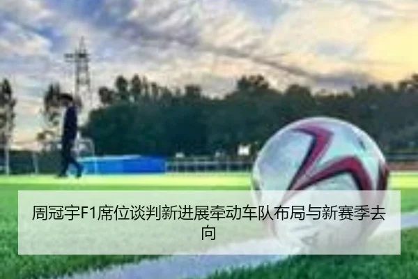 周冠宇F1席位谈判新进展牵动车队布局与新赛季去向